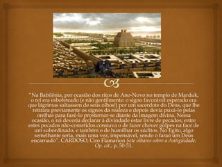 “Na Babilônia, por ocasião dos ritos de Ano-Novo no templo de Marduk,
o rei era esbofeteado (e não gentilmente: o signo favorável esperado era
que lágrimas saltassem de seus olhos!) por um sacerdote do Deus, que lhe
retirara previamente os signos da realeza e depois devia puxá-lo pelas
orelhas para fazê-lo prosternar-se diante da imagem divina. Nessa
ocasião, o rei deveria declarar à divindade estar livre de pecados; entre
estes pecados não-cometidos constava o de fazer chover golpes na face de
um subordinado, e também o de humilhar os súditos. No Egito, algo
semelhante seria, mais uma vez, impensável, sendo o faraó um Deus
encarnado”. CARDOSO, Ciro Flamarion Sete olhares sobre a Antigüidade.
Op. cit., p. 50-51.
 