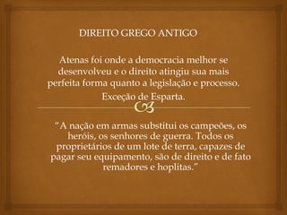 “A nação em armas substitui os campeões, os
heróis, os senhores de guerra. Todos os
proprietários de um lote de terra, capazes de
pagar seu equipamento, são de direito e de fato
remadores e hoplitas.”
Atenas foi onde a democracia melhor se
desenvolveu e o direito atingiu sua mais
perfeita forma quanto a legislação e processo.
Exceção de Esparta.
 