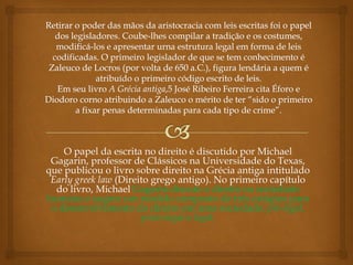 O papel da escrita no direito é discutido por Michael
Gagarin, professor de Clássicos na Universidade do Texas,
que publicou o livro sobre direito na Grécia antiga intitulado
Early greek law (Direito grego antigo). No primeiro capítulo
do livro, Michael Gagarin discute o direito na sociedade
humana e sugere um modelo composto de três estágios para
o desenvolvimento do direito em uma sociedade: pré-legal,
proto-legal e legal.
 