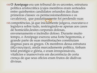 
 O Areópago era um tribunal de ex-arcontes, estrutura
política aristocrática (cujos membros eram sorteados
entre quinhentos candidatos oriundos das duas
primeiras classes: os pentacosiomedimnos e os
cavaleiros), que paulatinamente foi perdendo suas
 competências, já que inicialmente julgava, executava e
legislava sobre tudo, restringindo-se apenas aos casos
de homicídio,lesões corporais dolosas,
envenenamento e incêndio doloso. Durante muito
tempo, o Areópago exerceu uma forte hegemonia, e
grande parte de suas manifestações constituíam
dogmas para os gregos. Os membros dessa estrutura
(ἀξενπαγίηεο), ainda marcadamente política, tinham
total prestígio e glória, e eram irresponsáveis,
vitalícios e inamovíveis em decorrência de certa
crença de que seus ofícios eram frutos de dádivas
divinas.
 