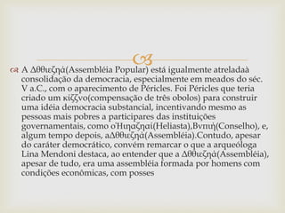 
 A Δθθιεζηά(Assembléia Popular) está igualmente atreladaà
consolidação da democracia, especialmente em meados do séc.
V a.C., com o aparecimento de Péricles. Foi Péricles que teria
criado um κίζζνο(compensação de três obolos) para construir
uma idéia democracia substancial, incentivando mesmo as
pessoas mais pobres a participares das instituições
governamentais, como oἩιηαζηαί(Heliasta),Βνπιή(Conselho), e,
algum tempo depois, aΔθθιεζηά(Assembléia).Contudo, apesar
do caráter democrático, convém remarcar o que a arqueóloga
Lina Mendoni destaca, ao entender que a Δθθιεζηά(Assembléia),
apesar de tudo, era uma assembléia formada por homens com
condições econômicas, com posses
 