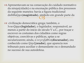 
 Apresentavam-se na consecução do cuidado normativo
da πόιηο(cidade) e na encenação pública dos processos
da seguinte maneira: havia a figura tradicional
doδίθαζηεο(magistrado), símbolo em grande parte da
 civilização democrática grega; também, o
λνκνζήηεο(legislador), o legislador, responsável, ao
menos a partir do início do século V a.C., por traçar e
escrever os costumes dos cidadãos como regras
objetivas, coercitivas e públicas, aptas a se
secularizarem; ainda, o ινγνγξάθνο(discursador), ora
conhecido como ξέηνξ(orador), que aparecia nos
tribunais para auxiliar o demandante ou o demandado
no sucesso de sua autodefesa.
 