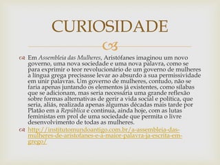 
 Em Assembleia das Mulheres, Aristófanes imaginou um novo
governo, uma nova sociedade e uma nova palavra, como se
para exprimir o teor revolucionário de um governo de mulheres
a língua grega precisasse levar ao absurdo a sua permissividade
em unir palavras. Um governo de mulheres, contudo, não se
faria apenas juntando os elementos já existentes, como sílabas
que se adicionam, mas seria necessária uma grande reflexão
sobre formas alternativas de gerir a vida social e política, que
seria, aliás, realizada apenas algumas décadas mais tarde por
Platão em a República e continua, ainda hoje, com as lutas
feministas em prol de uma sociedade que permita o livre
desenvolvimento de todas as mulheres.
 http://institutomundoantigo.com.br/a-assembleia-das-
mulheres-de-aristofanes-e-a-maior-palavra-ja-escrita-em-
grego/
CURIOSIDADE
 