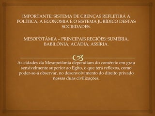 IMPORTANTE: SISTEMA DE CRENÇAS REFLETIRÁ A
POLÍTICA, A ECONOMIA E O SISTEMA JURÍDICO DESTAS
SOCIEDADES.
MESOPOTÂMIA – PRINCIPAIS REGIÕES: SUMÉRIA,
BABILÔNIA, ACÁDIA, ASSÍRIA.
As cidades da Mesopotâmia dependiam do comércio em grau
sensivelmente superior ao Egito, o que terá reflexos, como
poder-se-á observar, no desenvolvimento do direito privado
nessas duas civilizações.
 