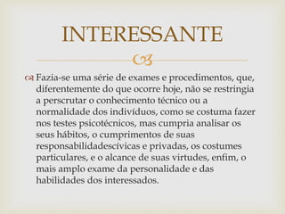 
 Fazia-se uma série de exames e procedimentos, que,
diferentemente do que ocorre hoje, não se restringia
a perscrutar o conhecimento técnico ou a
normalidade dos indivíduos, como se costuma fazer
nos testes psicotécnicos, mas cumpria analisar os
seus hábitos, o cumprimentos de suas
responsabilidadescívicas e privadas, os costumes
particulares, e o alcance de suas virtudes, enfim, o
mais amplo exame da personalidade e das
habilidades dos interessados.
INTERESSANTE
 