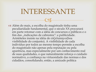
 Além do mais, a escolha do magistrado tinha uma
peculiaridade fundamental, que o século XX procurará
em parte retomar com a idéia de concursos e públicos e o
fim das „indicações de cabrestos‟: a publicidade.
Aristóteles insiste na idéia de εὐζπλώπηνο(boa
visibilidade do conjunto). A visibilidade de cada
indivíduo por todos ao mesmo tempo permite a escolha
do magistrado não apenas pela reputação ou pela
aparência, mas especialmente por um conhecimento real
de suas qualidades, o que naturalmente reforça o cuidado
normativo, a confiança na virtuosidade das normas e dos
cidadãos, consolidando, então, a amizade política
INTERESSANTE
 