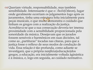 
 Queriam virtude, responsabilidade, mas também
sensibilidade. Interessante é que o὇δεόλ(Odeon), lugar
onde geralmente ocorriam os julgamentos logo após os
juramentos, tinha uma estrutura feita inicialmente para
peças musicais, o que muito demonstra o cuidado que
tinham os gregos com a realização da justiça.
Acreditava-se que a sua consecução deveria ter imensa
proximidade com a sensibilidade proporcionada pela
sonoridade da música. Desejavam que os jurados
fossem sensíveis e harmônicos em suas decisões, tal
como as „partituras‟ tocadas nas cítaras, para que a
justiça fosse o reflexo de seus modos de condução de
vida. Essa relação é tão profunda, como adiante se
investigará, que a própria παηδεία(educação)dos
gregos, a educação, era inicialmente voltada àginástica
e à música, e, logo em seguida, ao cuidado normativo.
 