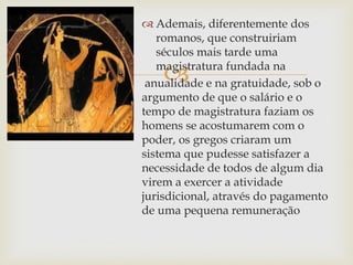 
 Ademais, diferentemente dos
romanos, que construiriam
séculos mais tarde uma
magistratura fundada na
anualidade e na gratuidade, sob o
argumento de que o salário e o
tempo de magistratura faziam os
homens se acostumarem com o
poder, os gregos criaram um
sistema que pudesse satisfazer a
necessidade de todos de algum dia
virem a exercer a atividade
jurisdicional, através do pagamento
de uma pequena remuneração
 