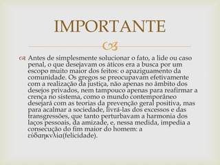 
 Antes de simplesmente solucionar o fato, a lide ou caso
penal, o que desejavam os áticos era a busca por um
escopo muito maior dos feitos: o apaziguamento da
comunidade. Os gregos se preocupavam efetivamente
com a realização da justiça, não apenas no âmbito dos
desejos privados, nem tampouco apenas para reafirmar a
crença no sistema, como o mundo contemporâneo
desejará com as teorias da prevenção geral positiva, mas
para acalmar a sociedade, livrá-las dos excessos e das
transgressões, que tanto perturbavam a harmonia dos
laços pessoais, da amizade, e, nessa medida, impedia a
consecução do fim maior do homem: a
εὐδαηκνλία(felicidade).
IMPORTANTE
 