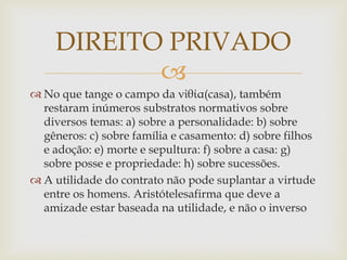 
 No que tange o campo da νἰθία(casa), também
restaram inúmeros substratos normativos sobre
diversos temas: a) sobre a personalidade: b) sobre
gêneros: c) sobre família e casamento: d) sobre filhos
e adoção: e) morte e sepultura: f) sobre a casa: g)
sobre posse e propriedade: h) sobre sucessões.
 A utilidade do contrato não pode suplantar a virtude
entre os homens. Aristótelesafirma que deve a
amizade estar baseada na utilidade, e não o inverso
DIREITO PRIVADO
 
