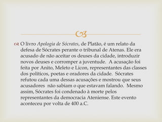 
 O livro Apologia de Sócrates, de Platão, é um relato da
defesa de Sócrates perante o tribunal de Atenas. Ele era
acusado de não aceitar os deuses da cidade, introduzir
novos deuses e corromper a juventude. A acusação foi
feita por Anito, Meleto e Licon, representantes das classes
dos políticos, poetas e oradores da cidade. Sócrates
refutou cada uma dessas acusações e mostrou que seus
acusadores não sabiam o que estavam falando. Mesmo
assim, Sócrates foi condenado à morte pelos
representantes da democracia Ateniense. Este evento
aconteceu por volta de 400 a.C.
 
