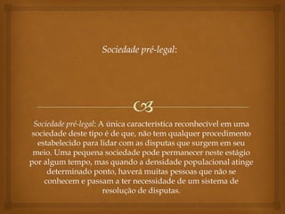 Sociedade pré-legal: A única característica reconhecível em uma
sociedade deste tipo é de que, não tem qualquer procedimento
estabelecido para lidar com as disputas que surgem em seu
meio. Uma pequena sociedade pode permanecer neste estágio
por algum tempo, mas quando a densidade populacional atinge
determinado ponto, haverá muitas pessoas que não se
conhecem e passam a ter necessidade de um sistema de
resolução de disputas.
 