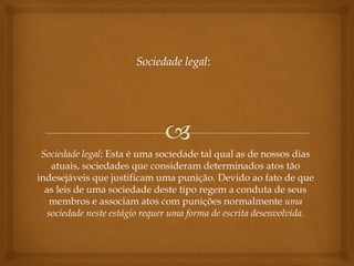 Sociedade legal: Esta é uma sociedade tal qual as de nossos dias
atuais, sociedades que consideram determinados atos tão
indesejáveis que justificam uma punição. Devido ao fato de que
as leis de uma sociedade deste tipo regem a conduta de seus
membros e associam atos com punições normalmente uma
sociedade neste estágio requer uma forma de escrita desenvolvida.
 