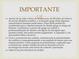
 Apesar de ter sido o berço da democracia, da filosofia, do teatro e
da escrita alfabética fonética, a civilização grega tinha algumas
características bastante particulares. Duas delas podem ter
contribuído para o obscurecimento do direito grego ao longo da
história. A primeira é a recusa do grego em aceitar a
profissionalização do direito e da figura do advogado que,
quando existia, não podia receber pagamento. A segunda é a de
que preferia falar a escrever.
 Com o crescimento das cidades, aumentavam as oportunidades
de conflitos e conseqüentemente a necessidade de meios para sua
solução pacífica. Como resposta às perturbações e agitações que
se formavam, muitas cidades devem ter buscado na nova
tecnologia da escrita uma forma de controle e persuasão
 VER CITAÇÃO PÁGINA 56 LIVRO.
IMPORTANTE
 