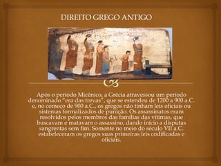 Após o período Micênico, a Grécia atravessou um período
denominado “era das trevas”, que se estendeu de 1200 a 900 a.C.
e, no começo de 900 a.C., os gregos não tinham leis oficiais ou
sistemas formalizados de punição. Os assassinatos eram
resolvidos pelos membros das famílias das vítimas, que
buscavam e matavam o assassino, dando início a disputas
sangrentas sem fim. Somente no meio do século VII a.C.
estabeleceram os gregos suas primeiras leis codificadas e
oficiais.
 