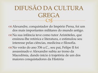 
 Alexandre, conquistador do Império Persa, foi um
dos mais importantes militares do mundo antigo.
 Na sua infância teve como tutor Aristóteles, que
ensinou-lhe retórica e literatura, e estimulou seu
interesse pelas ciências, medicina e filosofia.
 No verão do ano 336 a.C., seu pai, Felipe II foi
assassinado e Alexandre subiu ao trono da
Macedônia, dando início à trajetória de um dos
maiores conquistadores da História
DIFUSÃO DA CULTURA
GREGA
 