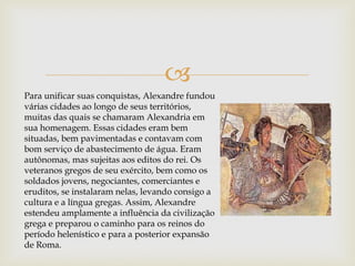 
Para unificar suas conquistas, Alexandre fundou
várias cidades ao longo de seus territórios,
muitas das quais se chamaram Alexandria em
sua homenagem. Essas cidades eram bem
situadas, bem pavimentadas e contavam com
bom serviço de abastecimento de água. Eram
autônomas, mas sujeitas aos editos do rei. Os
veteranos gregos de seu exército, bem como os
soldados jovens, negociantes, comerciantes e
eruditos, se instalaram nelas, levando consigo a
cultura e a língua gregas. Assim, Alexandre
estendeu amplamente a influência da civilização
grega e preparou o caminho para os reinos do
período helenístico e para a posterior expansão
de Roma.
 