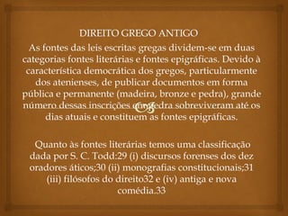 As fontes das leis escritas gregas dividem-se em duas
categorias fontes literárias e fontes epigráficas. Devido à
característica democrática dos gregos, particularmente
dos atenienses, de publicar documentos em forma
pública e permanente (madeira, bronze e pedra), grande
número dessas inscrições em pedra sobreviveram até os
dias atuais e constituem as fontes epigráficas.
Quanto às fontes literárias temos uma classificação
dada por S. C. Todd:29 (i) discursos forenses dos dez
oradores áticos;30 (ii) monografias constitucionais;31
(iii) filósofos do direito32 e (iv) antiga e nova
comédia.33
 