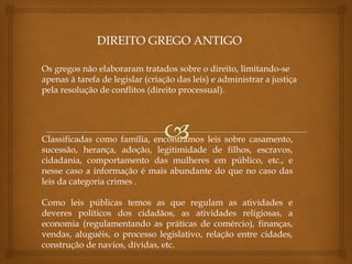 Os gregos não elaboraram tratados sobre o direito, limitando-se
apenas à tarefa de legislar (criação das leis) e administrar a justiça
pela resolução de conflitos (direito processual).
Classificadas como família, encontramos leis sobre casamento,
sucessão, herança, adoção, legitimidade de filhos, escravos,
cidadania, comportamento das mulheres em público, etc., e
nesse caso a informação é mais abundante do que no caso das
leis da categoria crimes .
Como leis públicas temos as que regulam as atividades e
deveres políticos dos cidadãos, as atividades religiosas, a
economia (regulamentando as práticas de comércio), finanças,
vendas, aluguéis, o processo legislativo, relação entre cidades,
construção de navios, dívidas, etc.
 
