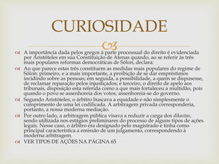 
 A importância dada pelos gregos à parte processual do direito é evidenciada
por Aristóteles em sua Constituição de Atenas quando, ao se referir às três
mais populares reformas democráticas de Sólon, declara:
 Ao que parece estas três constituem as medidas mais populares do regime de
Sólon: primeiro, e a mais importante, a proibição de se dar empréstimos
incidindo sobre as pessoas; em seguida, a possibilidade, a quem se dispusesse,
de reclamar reparação pelos injustiçados; e terceiro, o direito de apelo aos
tribunais, disposição esta referida como a que mais fortaleceu a multidão, pois
quando o povo se assenhoreia dos votos, assenhoreia-se do governo.
 Segundo Aristóteles, o árbitro buscava a equidade e não simplesmente o
cumprimento de uma lei codificada. A arbitragem privada corresponderia,
portanto, a nossa moderna mediação.
 Por outro lado, a arbitragem pública visava a reduzir a carga dos dikastas,
sendo utilizada nos estágios preliminares do processo de alguns tipos de ações
legais. Nesse caso, o árbitro era designado pelo magistrado e tinha como
principal característica a emissão de um julgamento, correspondendo à
moderna arbitragem.
 VER TIPOS DE AÇÕES NA PÁGINA 65
CURIOSIDADE
 