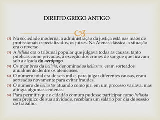 
 Na sociedade moderna, a administração da justiça está nas mãos de
profissionais especializados, os juízes. Na Atenas clássica, a situação
era o reverso.
 A heliaia era o tribunal popular que julgava todas as causas, tanto
públicas como privadas, à exceção dos crimes de sangue que ficavam
sob a alçada do aerópago.
 Os membros da heliaia, denominados heliastas, eram sorteados
anualmente dentre os atenienses.
 O número total era de seis mil e, para julgar diferentes causas, eram
sorteados novamente para evitar fraudes.
 O número de heliastas atuando como júri em um processo variava, mas
atingia algumas centenas.
 Para permitir que o cidadão comum pudesse participar como heliasta
sem prejuízo de sua atividade, recebiam um salário por dia de sessão
de trabalho.
 