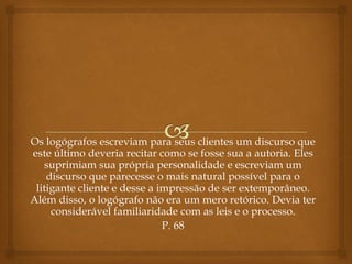 Os logógrafos escreviam para seus clientes um discurso que
este último deveria recitar como se fosse sua a autoria. Eles
suprimiam sua própria personalidade e escreviam um
discurso que parecesse o mais natural possível para o
litigante cliente e desse a impressão de ser extemporâneo.
Além disso, o logógrafo não era um mero retórico. Devia ter
considerável familiaridade com as leis e o processo.
P. 68
 
