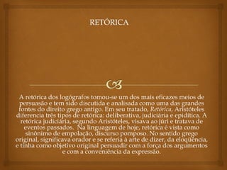 A retórica dos logógrafos tomou-se um dos mais eficazes meios de
persuasão e tem sido discutida e analisada como uma das grandes
fontes do direito grego antigo. Em seu tratado, Retórica, Aristóteles
diferencia três tipos de retórica: deliberativa, judiciária e epidítica. A
retórica judiciária, segundo Aristóteles, visava ao júri e tratava de
eventos passados. Na linguagem de hoje, retórica é vista como
sinônimo de empolação, discurso pomposo. No sentido grego
original, significava orador e se referia à arte de dizer, da eloqüência,
e tinha como objetivo original persuadir com a força dos argumentos
e com a conveniência da expressão.
 