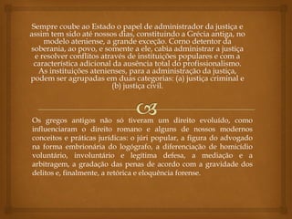 Sempre coube ao Estado o papel de administrador da justiça e
assim tem sido até nossos dias, constituindo a Grécia antiga, no
modelo ateniense, a grande exceção. Corno detentor da
soberania, ao povo, e somente a ele, cabia administrar a justiça
e resolver conflitos através de instituições populares e com a
característica adicional da ausência total do profissionalismo.
As instituições atenienses, para a administração da justiça,
podem ser agrupadas em duas categorias: (a) justiça criminal e
(b) justiça civil.
Os gregos antigos não só tiveram um direito evoluído, como
influenciaram o direito romano e alguns de nossos modernos
conceitos e práticas jurídicas: o júri popular, a figura do advogado
na forma embrionária do logógrafo, a diferenciação de homicídio
voluntário, involuntário e legítima defesa, a mediação e a
arbitragem, a gradação das penas de acordo com a gravidade dos
delitos e, finalmente, a retórica e eloquência forense.
 