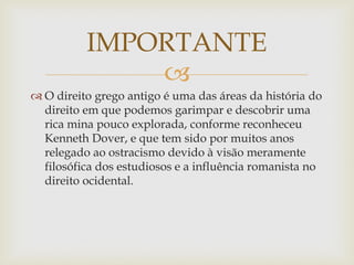 
 O direito grego antigo é uma das áreas da história do
direito em que podemos garimpar e descobrir uma
rica mina pouco explorada, conforme reconheceu
Kenneth Dover, e que tem sido por muitos anos
relegado ao ostracismo devido à visão meramente
filosófica dos estudiosos e a influência romanista no
direito ocidental.
IMPORTANTE
 