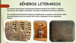GÉNEROS LITERARIOS
Se conocen las primeras composiciones literarias desde el año 2400 a.c, después
Del ascenso der Sargón I de Acadia. Comenzó a emplearse la escritura cuneiforme.
Sus composiciones literarias se basan principalmente en poemas y narraciones sobre
Acontecimientos como la creación del mundo o Epopeyas. De sus respectivos
Dioses.
 