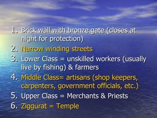 Brick wall with bronze gate (closes at night for protection) Narrow winding streets Lower Class = unskilled workers (usually live by fishing) & farmers  Middle Class= artisans (shop keepers, carpenters, government officials, etc.) Upper Class = Merchants & Priests  Ziggurat = Temple 