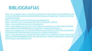 BIBLIOGRAFIAS
https://www.google.com.co/search?q=mesopotamia+ubicacion&source=lnms&tbm=isch&
sa=X&ved=0ahUKEwj0wMimwdHaAhXHrFkKHaB_BeoQ_AUICygC&biw=1366&bih=662#imgr
c=sjqPyg3p0cLg2M
https://es.wikipedia.org/wiki/Historia_de_Mesopotamia
https://okdiario.com/curiosidades/2017/06/15/babilonia-1079776
https://www.profeenhistoria.com/mesopotamia/
https://www.google.com.co/search?q=uruk&source=lnms&tbm=isch&sa=X&ved=0ahUKE
wiolLyc0NHaAhVH21MKHSW6CqYQ_AUICygC&biw=1366&bih=662#imgrc=_
https://www.google.com.co/search?q=UR&source=lnms&tbm=isch&sa=X&ved=0ahUKEwj
F65ef0NHaAhWE3VMKHYghAfgQ_AUICygC&biw=1366&bih=662#imgrc=_
https://www.google.com.co/search?q=babilonia&source=lnms&tbm=isch&sa=X&ved=0ah
UKEwiou7ah09HaAhWM2FMKHYEZD_EQ_AUICygC&biw=1366&bih=662#imgdii=2qmKfUuDy
SzTeM:&imgrc=ddCmkQ57RkuacM:
 