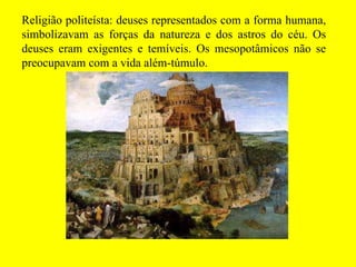 Religião politeísta: deuses representados com a forma humana, simbolizavam as forças da natureza e dos astros do céu. Os deuses eram exigentes e temíveis. Os mesopotâmicos não se preocupavam com a vida além-túmulo. 