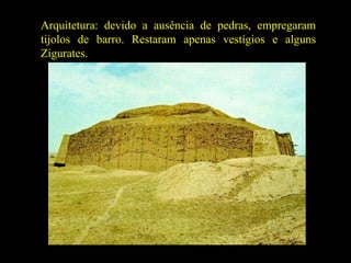 Arquitetura: devido a ausência de pedras, empregaram tijolos de barro. Restaram apenas vestígios e alguns Zigurates. 
