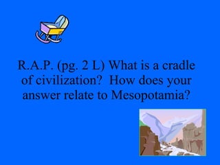 R.A.P. (pg. 2 L) What is a cradle of civilization?  How does your answer relate to Mesopotamia? 