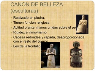 CANON DE BELLEZA
(esculturas)
 Realizado en piedra.
 Tienen función religiosa.
 Actitud orante: manos unidas sobre el pecho.
 Rigidez e inmovilismo.
 Cabeza redondea y rapada, desproporcionada
con el resto del cuerpo.
 Ley de la frontalidad.
 