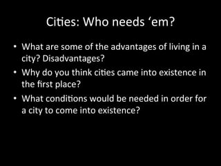 Ci#es:	
  Who	
  needs	
  ‘em?	
  
•  What	
  are	
  some	
  of	
  the	
  advantages	
  of	
  living	
  in	
  a	
  
city?	
  Disadvantages?	
  
•  Why	
  do	
  you	
  think	
  ci#es	
  came	
  into	
  existence	
  in	
  
the	
  ﬁrst	
  place?	
  
•  What	
  condi#ons	
  would	
  be	
  needed	
  in	
  order	
  for	
  
a	
  city	
  to	
  come	
  into	
  existence?	
  
 