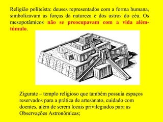 Religião politeísta: deuses representados com a forma humana,
simbolizavam as forças da natureza e dos astros do céu. Os
mesopotâmicos não se preocupavam com a vida além-
túmulo.
Zigurate – templo religioso que também possuía espaços
reservados para a prática de artesanato, cuidado com
doentes, além de serem locais privilegiados para as
Observações Astronômicas;
 