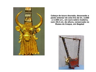 Cabeça de touro dourada, decorando a
parte anterior de uma lira de Ur, 2.600
a 2.400 a.C., em ouro sobre madeira,
com 29,5 cm. de altura, conservada no
Museu do Iraque, em Bagdad
 