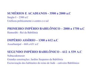 SUMÉRIOS E ACADIANOS - 3500 a 2000 a.C
Sargão I – 2300 a.C
Unificou politicamente o centro e o sul
PRIMEIRO IMPÉRIO BABILÔNICO – 2000 a 1750 a.C
Hamurábi - Rei da Babilônia
IMPÉRIO ASSÍRIO – 1300 a 612 a.C
Assurbanipal – 668 a 631 a.C
SEGUNDO IMPÉRIO BABILÔNICO – 612 A 539 A.C
Nabucodomosor
Grandes construções: Jardins Suspenso da Babilônia
Escravização dos habitantes do reino de Judá – cativeiro Babilônico
 