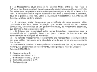 1 - A Mesopotâmia atual situa-se no Oriente Médio entre os rios Tigre e
Eufrates, que ficam no atual Iraque, na região conhecida como Crescente Fértil.
Seu nome vem do grego (meso=meio e potamos=água) e significa “terra entre
rios”. A fertilidade desta região, localizada em meio a montanhas e desertos,
deve-se à presença dos rios. Sobre a civilização mesopotâmia, na Antiguidade
Oriental, analisar os itens abaixo:
I – A estrutura social baseava-se na existência de uma pequena elite,
controladora de uma vasta população que estava submetida ao trabalho
compulsório, característica de um governo despótico, de fundamento teocrático,
que domina todos os grupos sociais.
II – O Estado era responsável pelas obras hidráulicas necessárias para a
sobrevivência da população, bem como pela cobrança de impostos e pela
administração de estoques de alimentos.
III – Na religião mesopotâmia, o governante era representado e compreendido
por seus súditos mais como uma divindade viva do que como um representante
dos deuses.
IV – Em termos políticos, a Mesopotâmia caracterizou-se por ter, na instituição
monárquica, personificada no governante, o seu principal fator de unidade.
Está(ão) CORRETO(S):
A - Somente o item I.
B - Somente os itens I e II.
C - Somente os itens I, III e IV.
D - Somente os itens II e IV.
E - Todos os itens.
 