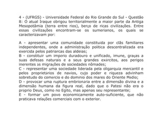 4 - (UFRGS) - Universidade Federal do Rio Grande do Sul - Questão
8: O atual Iraque obrigou territorialmente a maior parte da Antiga
Mesopotâmia (terra entre rios), berço de ricas civilizações. Entre
essas civilizações encontram-se os sumerianos, os quais se
caracterizavam por:
A - apresentar uma comunidade constituída por clãs familiares
independentes, onde a administração política descentralizada era
exercida pelos patriarcas das aldeias;
B - constituir um império duradouro e unificado, imune, graças a
suas defesas naturais e a seus grandes exércitos, aos perigos
inerentes às migrações de sociedades nômades;
C - representar uma sociedade liderada pela oligarquia mercantil e
pelos proprietários de navios, cujo poder e riqueza advinham
sobretudo do comércio e do domínio dos mares do Oriente Médio;
D - provocar uma ruptura embrionária entre a dimensão divina e a
dimensão humana da figura real, dado que o Patesi não era o
próprio Deus, como no Egito, mas apenas seu representante;
E - formar um povo economicamente auto-suficiente, que não
praticava relações comerciais com o exterior.
 