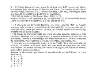 5 - O Código Hamurabi, um bloco de pedras com 2,25 metros de altura,
encontra-se hoje no Museu do Louvre, em Paris. Dos muitos artigos de lei
nele gravados, cerca de 250 já foram decifrados. Com isso, informações sobre
a sociedade mesopotâmica puderam ser reveladas.
FIGUEIRA, D. História. São Paulo: Ática, 2003, p. 26.
Analise, quanto à sua veracidade (V) ou falsidade (F), as afirmativas abaixo
sobre a sociedade mesopotâmica e o seu código de leis:
( ) A chamada Lei de Talião (talionis, em latim, significa “tal” ou “igual”)
apareceu pela primeira vez no Código de Hamurabi. Ela pregava o princípio do
“olho por olho, dente por dente”, ou seja, ao infrator aplicava-se um castigo
proporcional ao dano causado.
( ) O Código de Hamurabi trata dos mais variados assuntos relativos à vida
cotidiana. Abrange, entre outros temas, a regulamentação e o exercício das
profissões, fixando a remuneração dos trabalhadores e as normas a respeito
do casamento, da assistência às viúvas, aos órfãos, aos pobres, etc.
( ) Na maioria das sociedades atuais, a Lei de Talião não é mais aplicada. No
entanto, há países do Oriente Médio em que ainda se paga olho por olho,
literalmente. Na Arábia Saudita, no Iêmen e em alguns dos Emirados Árabes,
ladrões têm as mãos cortadas.
Assinale a alternativa que preenche corretamente os parênteses, de cima
para baixo:
A - V – F – V
B - V – V – V
C - F – V – F
D - F – F – V
E - F – F – F
 