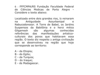 6 - FFFCMPA/RS Fundação Faculdade Federal
de Ciências Médicas de Porto Alegre -
Considere o texto abaixo:
Localizada entre dois grandes rios, lá reinaram
na Antiguidade Assurbanipal e
Nabucodonosor. A Torre de Babel, os Jardins
Suspensos da Babilônia e o herói mítico
Gilgamesh são algumas conhecidas
referências das manifestações artístico-
culturais dos povos que habitavam essa
região. O texto diz respeito à antiga civilização
que se desenvolveu na região que hoje
corresponde ao território:
A - da Etiópia;
B - do Egito;
C - da Turquia;
D - do Iraque;
E - de Madagascar.
 