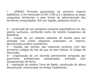7 - (UFRGS) Principal governante do primeiro império
babilônico, o rei Hamurabi (1792-1750 a.C.) destacou-se pelas
conquistas territoriais e pela forma de administração dos
territórios conquistados. Em seu legado, podemos incluir a:
A - construção de um complexo conjunto arquitetônico em seu
palácio suntuoso, conhecido como Os Jardins Suspensos da
Babilônia;
B - criação de um sistema coerente de escrita para ser
utilizada nos cultos religiosos praticados no império,
denominada acádica-cuneiforme;
C - fixação, por escrito, dos costumes jurídicos num dos
primeiros códigos de leis de que se tem notícia. O Código de
Hamurabi;
D - organização de um exército permanente composto por
guerreiros profissionais assalariados, armados com
equipamentos de ferro;
E - realização da célebre Torre de Babel, construção de altura
descomunal, mencionada no Antigo Testamento.
 