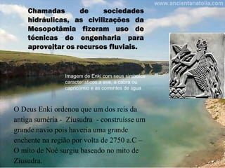 Chamadas de sociedades
hidráulicas, as civilizações da
Mesopotâmia fizeram uso de
técnicas de engenharia para
aproveitar os recursos fluviais.
O Deus Enki ordenou que um dos reis da
antiga suméria - Ziusudra - construísse um
grande navio pois haveria uma grande
enchente na região por volta de 2750 a.C –
O mito de Noé surgiu baseado no mito de
Ziusudra.
Imagem de Enki com seus simbolos
característicos:a ave, a cabra ou
capricórnio e as correntes de água
 