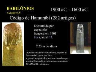 BABILÔNIOS
AMORITAS
1900 aC – 1600 aC
Código de Hamurábi (282 artigos)
Encontrado por
expedição
francesa em 1901
Susa, atual Irã.
2,25mde
altura
2,25 m de altura
A pedra encontra-se atuamente exposta no
Museu do Louvre em Paris
e possui, na parte de cima, um desenho que
mostra Hamurabi perante o deus sumeriano
SHAMASH – deus sol.
 
