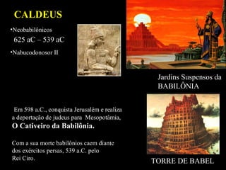 CALDEUS
625 aC – 539 aC
•Neobabilônicos
•Nabucodonosor II
Jardins Suspensos da
BABILÔNIA
Em 598 a.C., conquista Jerusalém e realiza
a deportação de judeus para Mesopotâmia,
O Cativeiro da Babilônia.
Com a sua morte babilônios caem diante
dos exércitos persas, 539 a.C. pelo
Rei Ciro. TORRE DE BABEL
 