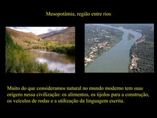 Mesopotâmia, região entre rios
Rio Eufrates Rio Tigre
Muito do que consideramos natural no mundo moderno tem suas
origens nessa civilização: os alimentos, os tijolos para a construção,
os veículos de rodas e a utilização da linguagem escrita.
 