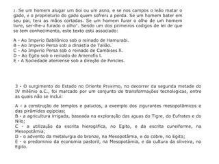 3 - O surgimento do Estado no Oriente Próximo, no decorrer da segunda metade do
IV milênio a.C., foi marcado por um conjunto de transformações tecnológicas, entre
as quais não se inclui:
A - a construção de templos e palácios, a exemplo dos zigurantes mesopotâmicos e
das pirâmides egípcias;
B - a agricultura irrigada, baseada na exploração das águas do Tigre, do Eufrates e do
Nilo;
C - a utilização da escrita hieroglífica, no Egito, e da escrita cuneiforme, na
Mesopotâmia;
D - o advento da metalurgia do bronze, na Mesopotâmia, e do cobre, no Egito;
E - o predomínio da economia pastoril, na Mesopotâmia, e da cultura da oliveira, no
Egito.
2 - Se um homem alugar um boi ou um asno, e se nos campos o leão matar o
gado, é o proprietário do gado quem sofrerá a perda. Se um homem bater em
seu pai, terá as mãos cortadas. Se um homem furar o olho de um homem
livre, ser-lhe-á furado o olho”. Sendo um dos primeiros códigos de lei de que
se tem conhecimento, este texto está associado:
A - Ao Império Babilônico sob o reinado de Hamurabi.
B - Ao Império Persa sob a dinastia de Talião.
C - Ao Império Persa sob o reinado de Cambises ll.
D - Ao Egito sob o reinado de Amenófis l.
E - A Sociedade ateniense sob a direção de Péricles.
 